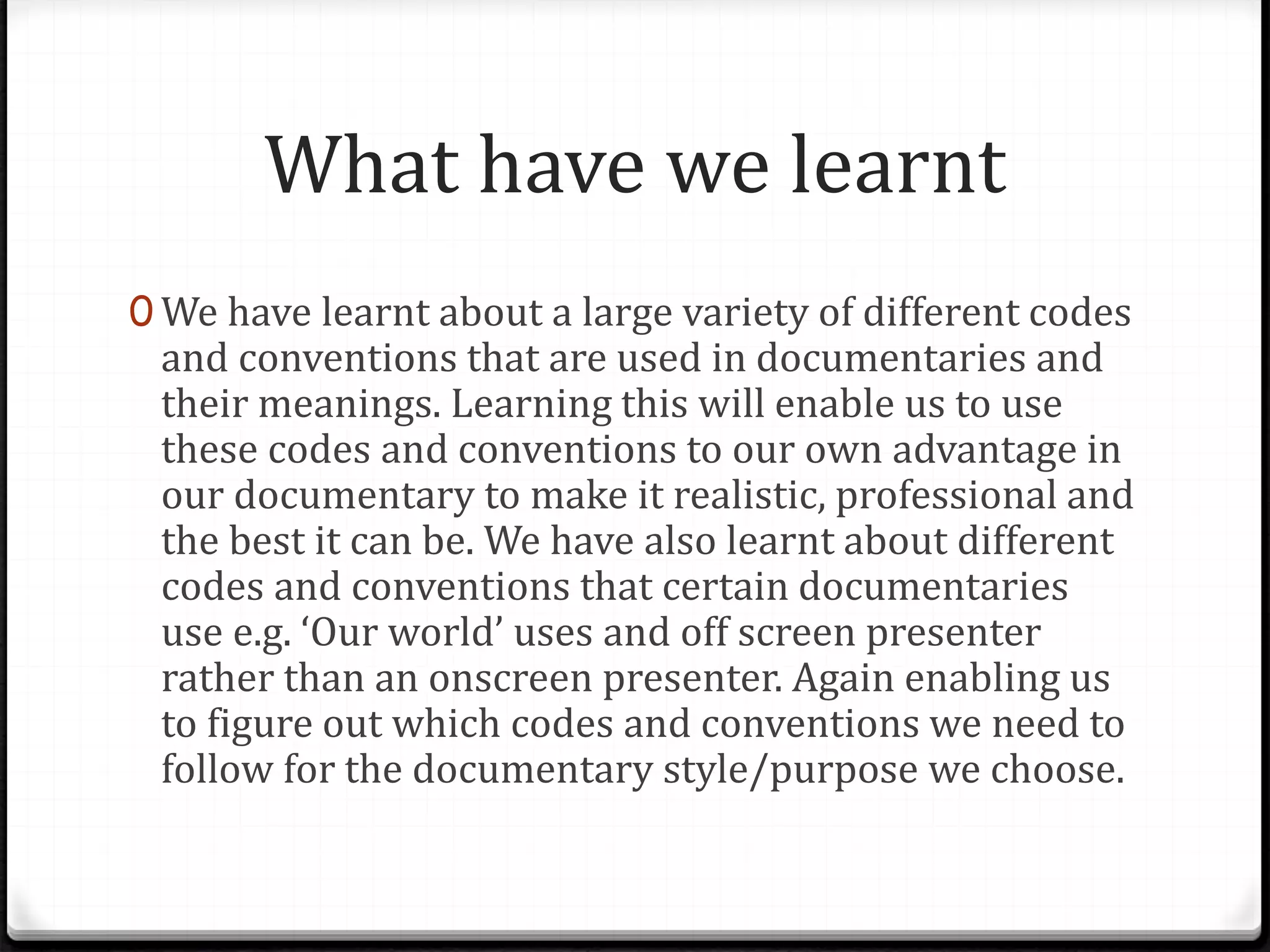 What have we learnt
0 We have learnt about a large variety of different codes
and conventions that are used in documentaries and
their meanings. Learning this will enable us to use
these codes and conventions to our own advantage in
our documentary to make it realistic, professional and
the best it can be. We have also learnt about different
codes and conventions that certain documentaries
use e.g. ‘Our world’ uses and off screen presenter
rather than an onscreen presenter. Again enabling us
to figure out which codes and conventions we need to
follow for the documentary style/purpose we choose.
 