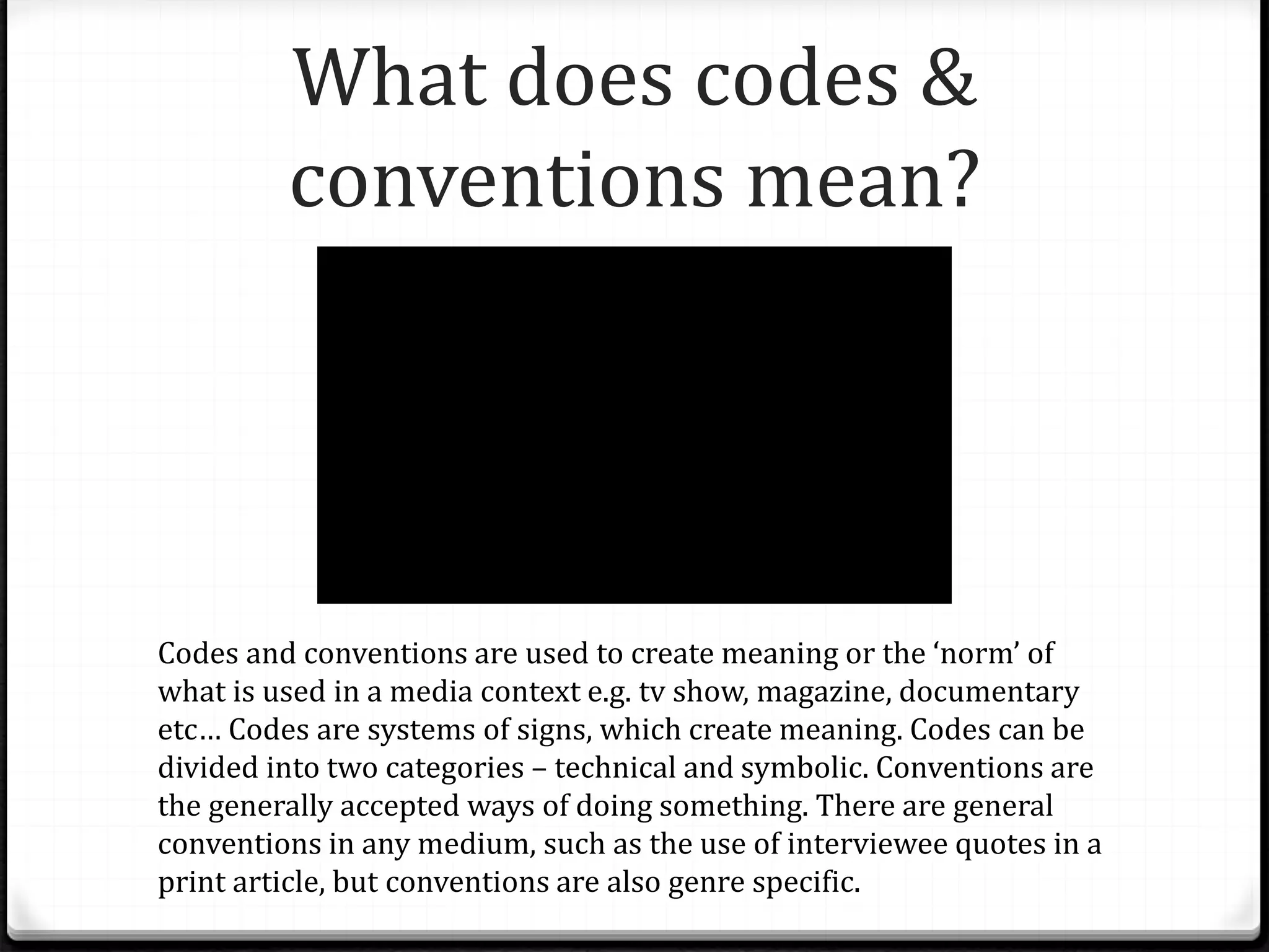 What does codes &
conventions mean?
Codes and conventions are used to create meaning or the ‘norm’ of
what is used in a media context e.g. tv show, magazine, documentary
etc… Codes are systems of signs, which create meaning. Codes can be
divided into two categories – technical and symbolic. Conventions are
the generally accepted ways of doing something. There are general
conventions in any medium, such as the use of interviewee quotes in a
print article, but conventions are also genre specific.
 
