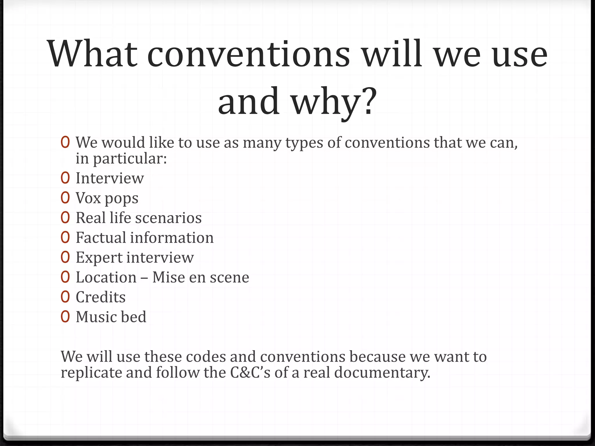 What conventions will we use
and why?
0 We would like to use as many types of conventions that we can,
in particular:
0 Interview
0 Vox pops
0 Real life scenarios
0 Factual information
0 Expert interview
0 Location – Mise en scene
0 Credits
0 Music bed
We will use these codes and conventions because we want to
replicate and follow the C&C’s of a real documentary.
 