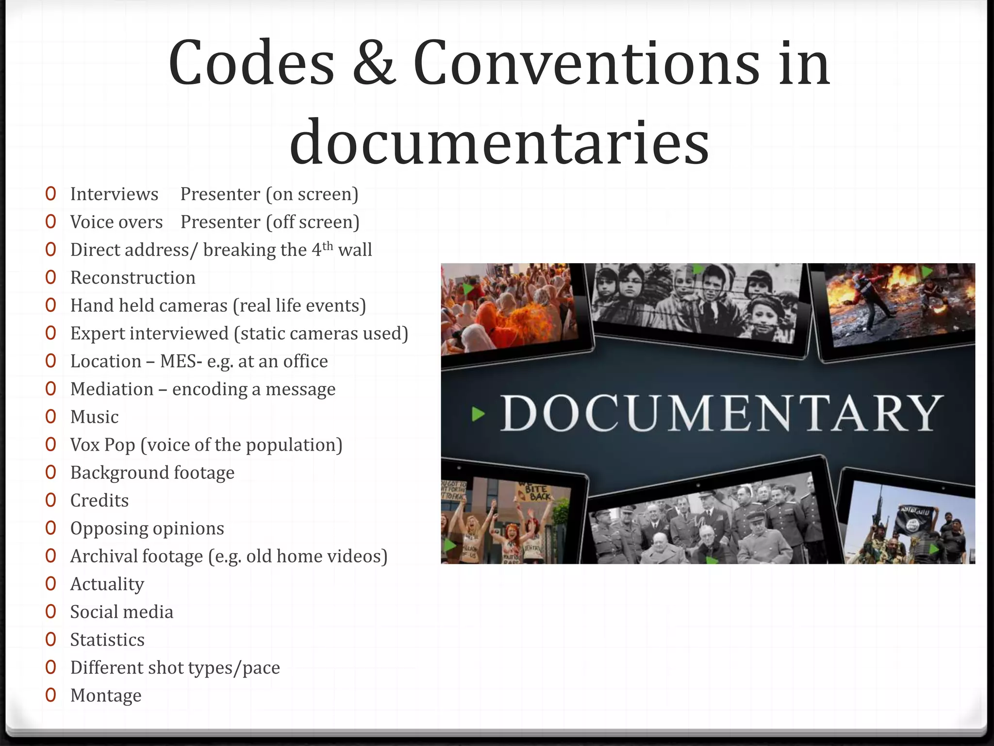 Codes & Conventions in
documentaries
0 Interviews Presenter (on screen)
0 Voice overs Presenter (off screen)
0 Direct address/ breaking the 4th wall
0 Reconstruction
0 Hand held cameras (real life events)
0 Expert interviewed (static cameras used)
0 Location – MES- e.g. at an office
0 Mediation – encoding a message
0 Music
0 Vox Pop (voice of the population)
0 Background footage
0 Credits
0 Opposing opinions
0 Archival footage (e.g. old home videos)
0 Actuality
0 Social media
0 Statistics
0 Different shot types/pace
0 Montage
 