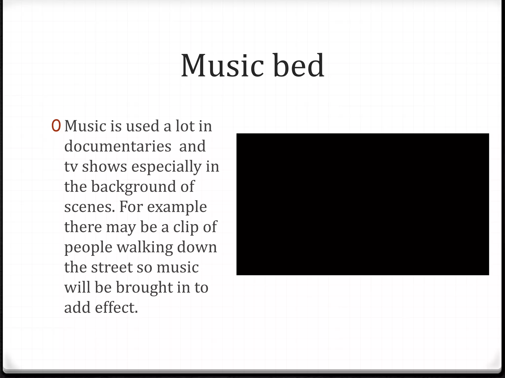 Music bed
0 Music is used a lot in
documentaries and
tv shows especially in
the background of
scenes. For example
there may be a clip of
people walking down
the street so music
will be brought in to
add effect.
 