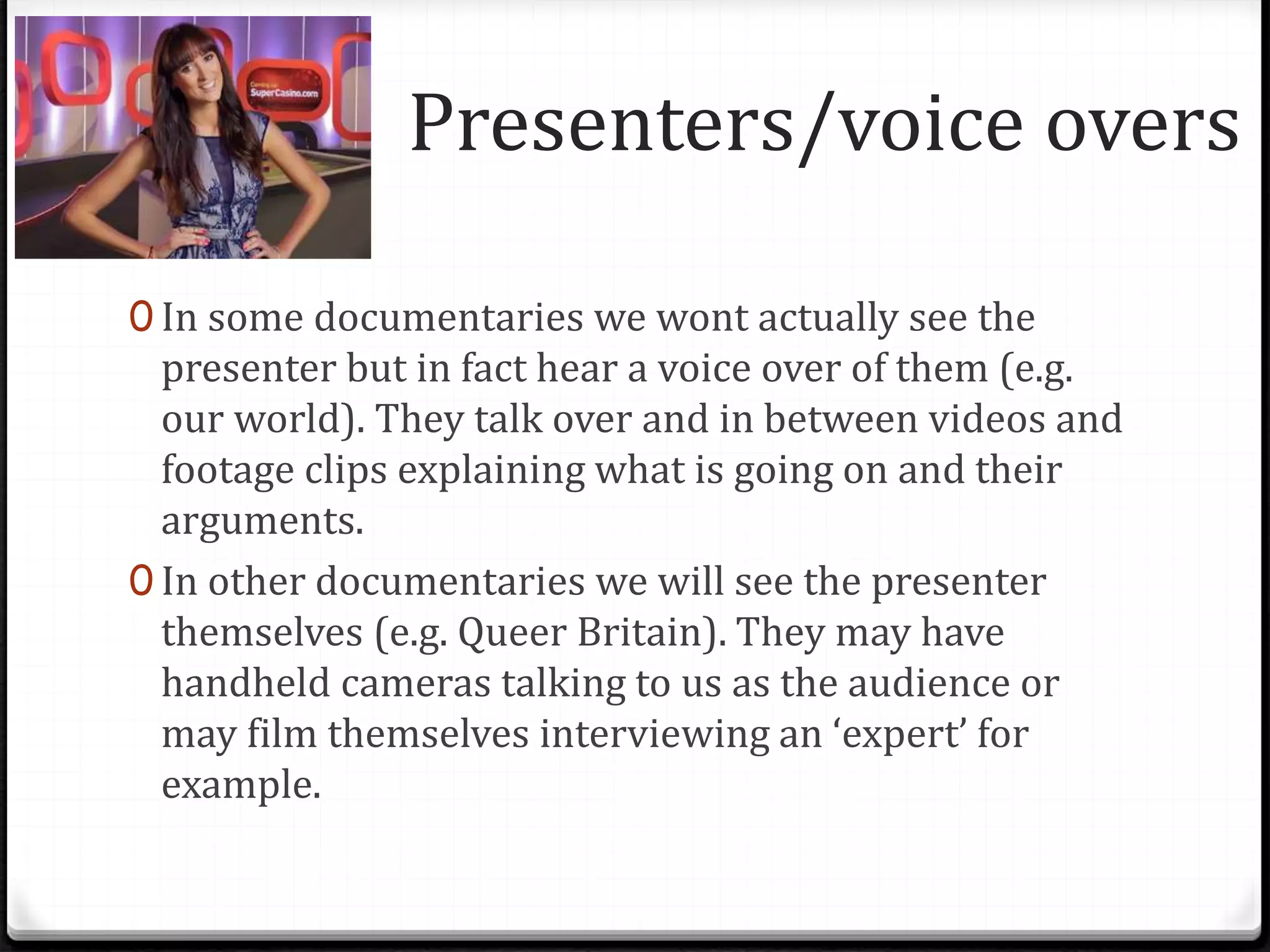 Presenters/voice overs
0 In some documentaries we wont actually see the
presenter but in fact hear a voice over of them (e.g.
our world). They talk over and in between videos and
footage clips explaining what is going on and their
arguments.
0 In other documentaries we will see the presenter
themselves (e.g. Queer Britain). They may have
handheld cameras talking to us as the audience or
may film themselves interviewing an ‘expert’ for
example.
 