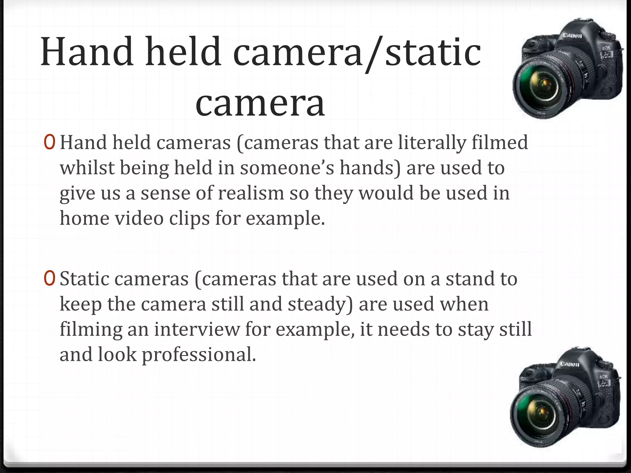 Hand held camera/static
camera
0 Hand held cameras (cameras that are literally filmed
whilst being held in someone’s hands) are used to
give us a sense of realism so they would be used in
home video clips for example.
0 Static cameras (cameras that are used on a stand to
keep the camera still and steady) are used when
filming an interview for example, it needs to stay still
and look professional.
 