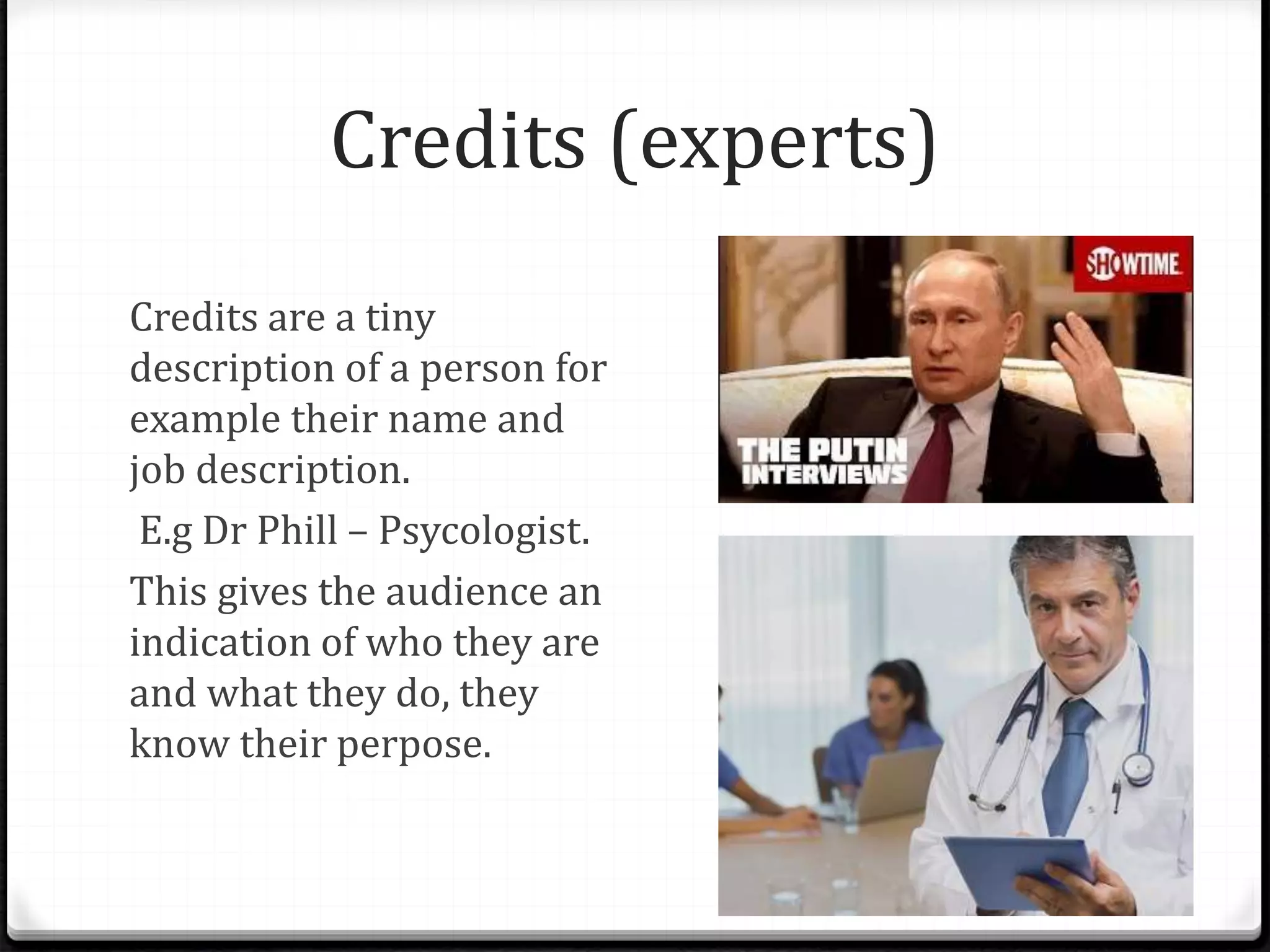 Credits (experts)
Credits are a tiny
description of a person for
example their name and
job description.
E.g Dr Phill – Psycologist.
This gives the audience an
indication of who they are
and what they do, they
know their perpose.
 