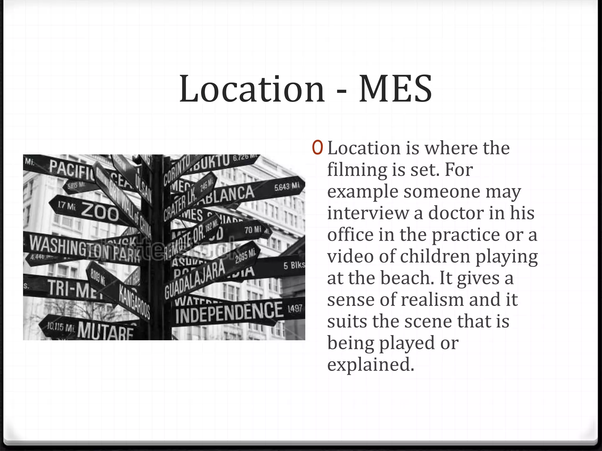 Location - MES
0 Location is where the
filming is set. For
example someone may
interview a doctor in his
office in the practice or a
video of children playing
at the beach. It gives a
sense of realism and it
suits the scene that is
being played or
explained.
 