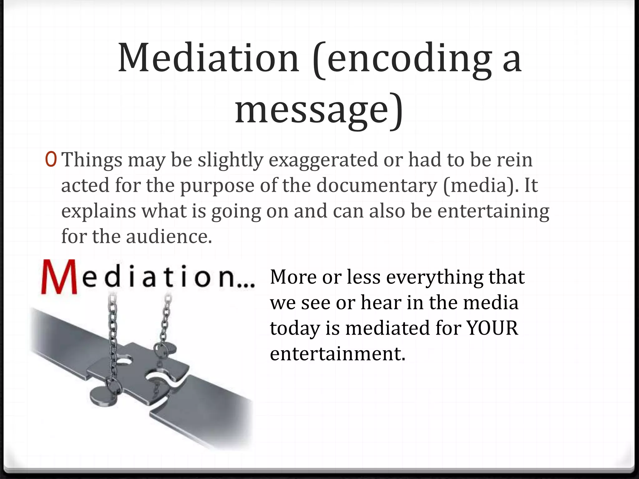Mediation (encoding a
message)
0 Things may be slightly exaggerated or had to be rein
acted for the purpose of the documentary (media). It
explains what is going on and can also be entertaining
for the audience.
More or less everything that
we see or hear in the media
today is mediated for YOUR
entertainment.
 