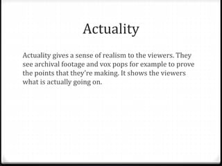 Actuality
Actuality gives a sense of realism to the viewers. They
see archival footage and vox pops for example to prove
the points that they’re making. It shows the viewers
what is actually going on.
 