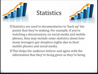 Statistics
0 Statistics are used in documentaries to ‘back up’ the
points that they’re making. For example, if you’re
watching a documentary on social media and mobile
phones, they may include some statistics about how
many teenagers get sleepless nights due to their
mobile phones and social media.
0 This helps the audience believe and agree with the
information that they’re being given as they’re being
 