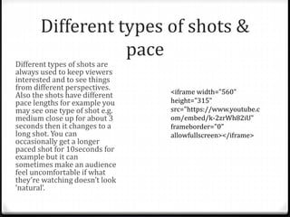 Different types of shots &
pace
Different types of shots are
always used to keep viewers
interested and to see things
from different perspectives.
Also the shots have different
pace lengths for example you
may see one type of shot e.g.
medium close up for about 3
seconds then it changes to a
long shot. You can
occasionally get a longer
paced shot for 10seconds for
example but it can
sometimes make an audience
feel uncomfortable if what
they’re watching doesn’t look
‘natural’.
<iframe width="560"
height="315"
src="https://www.youtube.c
om/embed/k-2zrWh82iU"
frameborder="0"
allowfullscreen></iframe>
 