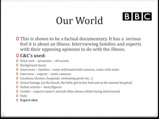 Our World
0 This is shown to be a factual documentary. It has a serious
feel it is about an illness. Interviewing families and experts
with their opposing opinions to do with the illness.
0 C&C’s used:
0 Voice over - presenter – off screen
0 Background music
0 Interviews – families – some with hand held cameras, some with static
0 Interview – experts – static cameras
0 Locations (homes, hospitals, swimming pools etc…)
0 Actual footage (at the beach, the little girl in her bed and at the mental hospital)
0 Online articles – facts/figures
0 Credits – experts name’s and job titles shown whilst being interviewed
0 Stats
0 Expert shot
 
