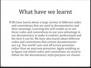 What have we learnt
0 We have learnt about a large variety of different codes
and conventions that are used in documentaries and
their meanings. Learning this will enable us to use
these codes and conventions to our own advantage in
our documentary to make it realistic, professional and
the best it can be. We have also learnt about different
codes and conventions that certain documentaries
use e.g. ‘Our world’ uses and off screen presenter
rather than an onscreen presenter. Again enabling us
to figure out which codes and conventions we need to
follow for the documentary style/purpose we choose.
 