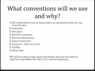 What conventions will we use
and why?
0 We would like to use as many types of conventions that we can,
in particular:
0 Interview
0 Vox pops
0 Real life scenarios
0 Factual information
0 Expert interview
0 Location – Mise en scene
0 Credits
0 Music bed
We will use these codes and conventions because we want to
replicate and follow the C&C’s of a real documentary.
 