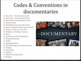Codes & Conventions in
documentaries
0 Interviews Presenter (on screen)
0 Voice overs Presenter (off screen)
0 Direct address/ breaking the 4th wall
0 Reconstruction
0 Hand held cameras (real life events)
0 Expert interviewed (static cameras used)
0 Location – MES- e.g. at an office
0 Mediation – encoding a message
0 Music
0 Vox Pop (voice of the population)
0 Background footage
0 Credits
0 Opposing opinions
0 Archival footage (e.g. old home videos)
0 Actuality
0 Social media
0 Statistics
0 Different shot types/pace
0 Montage
 