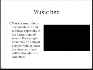 Music bed
0 Music is used a lot in
documentaries and
tv shows especially in
the background of
scenes. For example
there may be a clip of
people walking down
the street so music
will be brought in to
add effect.
 