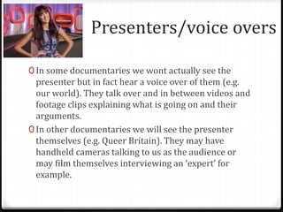 Presenters/voice overs
0 In some documentaries we wont actually see the
presenter but in fact hear a voice over of them (e.g.
our world). They talk over and in between videos and
footage clips explaining what is going on and their
arguments.
0 In other documentaries we will see the presenter
themselves (e.g. Queer Britain). They may have
handheld cameras talking to us as the audience or
may film themselves interviewing an ‘expert’ for
example.
 