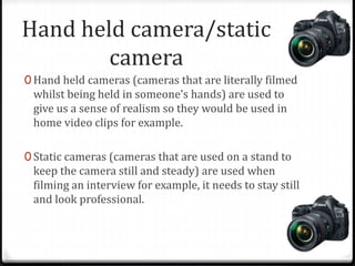 Hand held camera/static
camera
0 Hand held cameras (cameras that are literally filmed
whilst being held in someone’s hands) are used to
give us a sense of realism so they would be used in
home video clips for example.
0 Static cameras (cameras that are used on a stand to
keep the camera still and steady) are used when
filming an interview for example, it needs to stay still
and look professional.
 