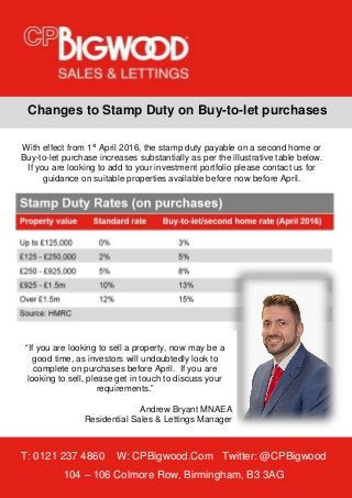 T: 0121 237 4860 W: CPBigwood.Com Twitter: @CPBigwood
104 – 106 Colmore Row, Birmingham, B3 3AG
Changes to Stamp Duty on Buy-to-let purchases
“If you are looking to sell a property, now may be a
good time, as investors will undoubtedly look to
complete on purchases before April. If you are
looking to sell, please get in touch to discuss your
requirements.”
Andrew Bryant MNAEA
Residential Sales & Lettings Manager
With effect from 1st
April 2016, the stamp duty payable on a second home or
Buy-to-let purchase increases substantially as per the illustrative table below.
If you are looking to add to your investment portfolio please contact us for
guidance on suitable properties available before now before April.
 