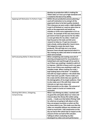 develop my production skills in making the
Tiktok video so it was up to high standards and
I created to the best of my ability.
Applying Self-Motivation To Perform Tasks: Within the pre-production process planning, I
used self-motivation to try and get all the
paperwork done to be best quality standard.
This is because we were under a tight deadline
to get it all finished so I used my spare time to
work on the paperwork and tweak any
mistakes or write more explanation so it’s to
its best. An example of this was many times I
got stuck on how to get sources for my video
or even get ideas for my video. I made sure
kept focused on the tasks and did some
research to help me. If I got too stressed, I
took a break, and by doing this I learnt more.
This helped to create the work I have
produced. This will help me in my future
because I have already experienced what it is
like creating my video and what to include and
what not to include.
Self-Evaluating Ability To Meet Demands: When completing and creating every bit of
planning and paperwork for my production, I
looked back and read through all my work to
see if there was anything I needed to add to it
to improve. I did this in lesson and in my spare
time to see if there was anything to add/ any
mistakes made. When creating my script, I
kept looking back at the brief – it needed to
link with my target audience + the whole idea
that I had come up with. I had to make sure
the script and the whole idea was specific to
the demographics of my target audience. I had
to also make sure it fits with their views and
interests so I get more views and
likes/comments on the video. The amount of
views I make is crucial as it needs to be
successful.
Working With Others, Delegating,
Compromising:
When I was filming my video, I worked with
my guest Ria and spoke about our views and
interest about the Disney film whilst eating
snacks. . I made sure that before filming I told
her what we are going to talk about so that
they can prepare ourselves so when we film
we know what to say. This made sure that the
video run smoothly without any mistakes and
saved so much time. I did compromise on the
day we had to film which had an impact on the
amount of time we had to film and plan.
Talking to others evaluating my idea
developed my video and work performance
 