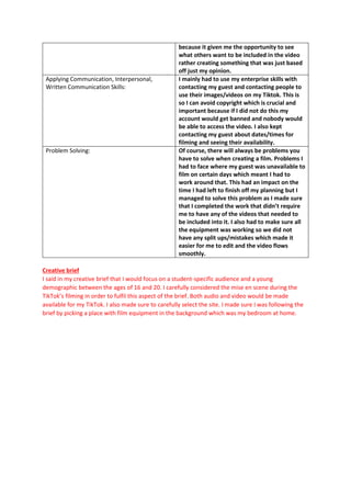 because it given me the opportunity to see
what others want to be included in the video
rather creating something that was just based
off just my opinion.
Applying Communication, Interpersonal,
Written Communication Skills:
I mainly had to use my enterprise skills with
contacting my guest and contacting people to
use their images/videos on my Tiktok. This is
so I can avoid copyright which is crucial and
important because if I did not do this my
account would get banned and nobody would
be able to access the video. I also kept
contacting my guest about dates/times for
filming and seeing their availability.
Problem Solving: Of course, there will always be problems you
have to solve when creating a film. Problems I
had to face where my guest was unavailable to
film on certain days which meant I had to
work around that. This had an impact on the
time I had left to finish off my planning but I
managed to solve this problem as I made sure
that I completed the work that didn’t require
me to have any of the videos that needed to
be included into it. I also had to make sure all
the equipment was working so we did not
have any split ups/mistakes which made it
easier for me to edit and the video flows
smoothly.
Creative brief
I said in my creative brief that I would focus on a student-specific audience and a young
demographic between the ages of 16 and 20. I carefully considered the mise en scene during the
TikTok’s filming in order to fulfil this aspect of the brief. Both audio and video would be made
available for my TikTok. I also made sure to carefully select the site. I made sure I was following the
brief by picking a place with film equipment in the background which was my bedroom at home.
 