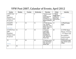 VFW Post 2007, Calandar of Events. April 2012
     Sunday          Monday        Tuesday       Wednesday       Thursday                Friday            Saturday
1 VFW Post      2             3              4               5 Kitchen opens        6 Steak          7
2007                                                         at 6pm                 Night 6pm
                                                             Nam Knights MC         10oz Rib eye,
Breakfast                                                    Meeting 7pm.
                                                                                                     Passover
                                                                                    Baked Poato,
9:30am-12:30                                                 Pool Pratice at 7pm.   Salad and Roll
$7 person                                                    Queen of Hearts        $10
                                                             7pm
8 HAPPY         9             10             11              12 VFW Meeting         13               14 Pool Game
EASTER!                                                      7pm. Kitchen                            1pm.
                                                             opens 6pm. Pool
                                                             Pratice. Queen of
Easter Sunday                                                Hearts 7pm.
15 VFW Post     16            17             18              19 Kitchen             20               21 VFW Open
2007                                                         Opens 6pm.                              House. 12 noon
                                                             Rock N Roll
Breakfast                                                    Meeting 7pm.                            - ??? There will
9:30am-12:30                                                 Pool Pratice at                         be vendors,
$7 person                                                    7pm. Queen of
                                                                                                     food & music.
                                                             Hearts 7pm.
                                                                                                     Come out!
22              23            24             25              26 Kitchen opens 27                     28 Komedy Knight
                                                             6pm. Pool Pratice                       8pm. Kitchen opens
                                                             7pm. Queen of                           6:30pm
Earth Day
                                                             Hearts 7pm.
29              30
 