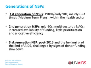 Generations of NSPs
• 1st generation of NSPs: 1980s/early 90s; mainly GPA
times (Medium Term Plans); within the health sector
• 2nd generation NSPs: mid-90s; multi-sectoral; NACs;
increased availability of funding, little prioritization
and allocative efficiency
• 3rd generation NSP: post-2015 and the beginning of
the End of AIDS, challenged by signs of donor funding
slowdown

 