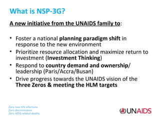What is NSP-3G?
A new initiative from the UNAIDS family to:
• Foster a national planning paradigm shift in
response to the new environment
• Prioritize resource allocation and maximize return to
investment (Investment Thinking)
• Respond to country demand and ownership/
leadership (Paris/Accra/Busan)
• Drive progress towards the UNAIDS vision of the
Three Zeros & meeting the HLM targets

 