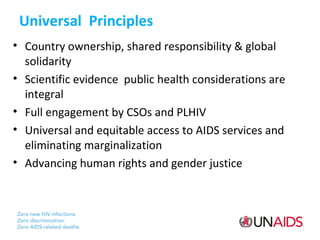 Universal Principles
• Country ownership, shared responsibility & global
solidarity
• Scientific evidence public health considerations are
integral
• Full engagement by CSOs and PLHIV
• Universal and equitable access to AIDS services and
eliminating marginalization
• Advancing human rights and gender justice

 