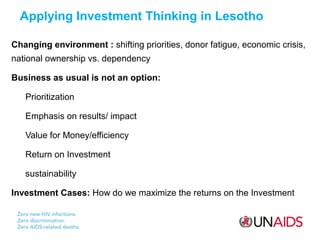 n Applying Investment Thinking in Lesotho
Changing environment : shifting priorities, donor fatigue, economic crisis,
national ownership vs. dependency
Business as usual is not an option:
Prioritization
Emphasis on results/ impact
Value for Money/efficiency
Return on Investment
sustainability
Investment Cases: How do we maximize the returns on the Investment

 