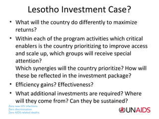 Lesotho Investment Case?
• What will the country do differently to maximize
returns?
• Within each of the program activities which critical
enablers is the country prioritizing to improve access
and scale up, which groups will receive special
attention?
Which synergies will the country prioritize? How will
these be reflected in the investment package?
• Efficiency gains? Effectiveness?
• What additional investments are required? Where
will they come from? Can they be sustained?

 