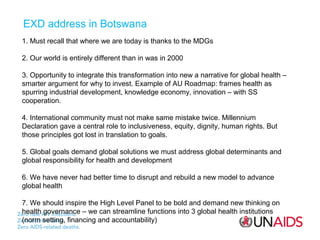 EXD address in Botswana
1. Must recall that where we are today is thanks to the MDGs
2. Our world is entirely different than in was in 2000
3. Opportunity to integrate this transformation into new a narrative for global health –
smarter argument for why to invest. Example of AU Roadmap: frames health as
spurring industrial development, knowledge economy, innovation – with SS
cooperation.
4. International community must not make same mistake twice. Millennium
Declaration gave a central role to inclusiveness, equity, dignity, human rights. But
those principles got lost in translation to goals.
5. Global goals demand global solutions we must address global determinants and
global responsibility for health and development
6. We have never had better time to disrupt and rebuild a new model to advance
global health
7. We should inspire the High Level Panel to be bold and demand new thinking on
health governance – we can streamline functions into 3 global health institutions
(norm setting, financing and accountability)

 