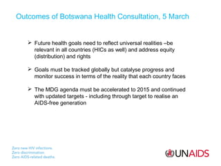 Outcomes of Botswana Health Consultation, 5 March

 Future health goals need to reflect universal realities –be
relevant in all countries (HICs as well) and address equity
(distribution) and rights
 Goals must be tracked globally but catalyse progress and
monitor success in terms of the reality that each country faces
 The MDG agenda must be accelerated to 2015 and continued
with updated targets - including through target to realise an
AIDS-free generation

 