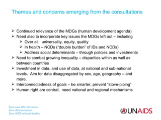 Themes and concerns emerging from the consultations

 Continued relevance of the MDGs (human development agenda)
 Need also to incorporate key issues the MDGs left out – including
 Over all: universality, equity, quality
 In health – NCDs (“double burden” of IDs and NCDs)
 Address social determinants – through policies and investments
 Need to combat growing inequality – disparities within as well as
between countries
 Investment in data, and use of data, at national and sub-national
levels. Aim for data disaggregated by sex, age, geography – and
more.
 Interconnectedness of goals – be smarter, prevent “stove-piping”
 Human right are central; need national and regional mechanisms

 