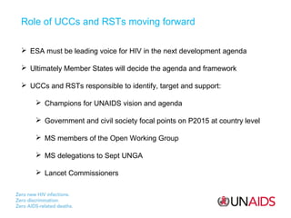 Role of UCCs and RSTs moving forward
 ESA must be leading voice for HIV in the next development agenda
 Ultimately Member States will decide the agenda and framework
 UCCs and RSTs responsible to identify, target and support:
 Champions for UNAIDS vision and agenda
 Government and civil society focal points on P2015 at country level
 MS members of the Open Working Group
 MS delegations to Sept UNGA
 Lancet Commissioners

 