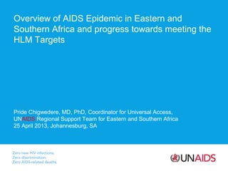 Overview of AIDS Epidemic in Eastern and
Southern Africa and progress towards meeting the
HLM Targets

Pride Chigwedere, MD, PhD, Coordinator for Universal Access,
UNAIDS Regional Support Team for Eastern and Southern Africa
25 April 2013, Johannesburg, SA

 