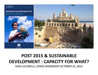 POST 2015 & SUSTAINABLE
DEVELOPMENT : CAPACITY FOR WHAT?
  GINA LUCARELLI, CD4SD WORKSHOP OCTOBER 15, 2012
 