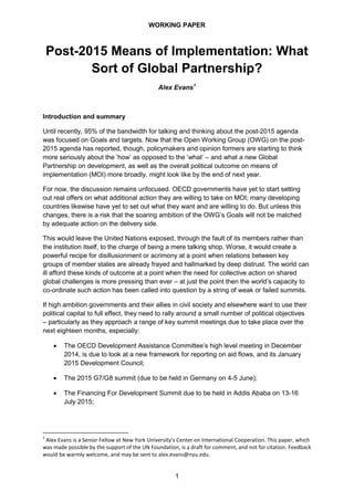 WORKING PAPER
1
Post-2015 Means of Implementation: What
Sort of Global Partnership?
Alex Evans1
Introduction and summary
Until recently, 95% of the bandwidth for talking and thinking about the post-2015 agenda
was focused on Goals and targets. Now that the Open Working Group (OWG) on the post-
2015 agenda has reported, though, policymakers and opinion formers are starting to think
more seriously about the ‘how’ as opposed to the ‘what’ – and what a new Global
Partnership on development, as well as the overall political outcome on means of
implementation (MOI) more broadly, might look like by the end of next year.
For now, the discussion remains unfocused. OECD governments have yet to start setting
out real offers on what additional action they are willing to take on MOI; many developing
countries likewise have yet to set out what they want and are willing to do. But unless this
changes, there is a risk that the soaring ambition of the OWG’s Goals will not be matched
by adequate action on the delivery side.
This would leave the United Nations exposed, through the fault of its members rather than
the institution itself, to the charge of being a mere talking shop. Worse, it would create a
powerful recipe for disillusionment or acrimony at a point when relations between key
groups of member states are already frayed and hallmarked by deep distrust. The world can
ill afford these kinds of outcome at a point when the need for collective action on shared
global challenges is more pressing than ever – at just the point then the world’s capacity to
co-ordinate such action has been called into question by a string of weak or failed summits.
If high ambition governments and their allies in civil society and elsewhere want to use their
political capital to full effect, they need to rally around a small number of political objectives
– particularly as they approach a range of key summit meetings due to take place over the
next eighteen months, especially:
• The OECD Development Assistance Committee’s high level meeting in December
2014, is due to look at a new framework for reporting on aid flows, and its January
2015 Development Council;
• The 2015 G7/G8 summit (due to be held in Germany on 4-5 June);
• The Financing For Development Summit due to be held in Addis Ababa on 13-16
July 2015;
1
Alex Evans is a Senior Fellow at New York University’s Center on International Cooperation. This paper, which
was made possible by the support of the UN Foundation, is a draft for comment, and not for citation. Feedback
would be warmly welcome, and may be sent to alex.evans@nyu.edu.
 