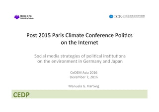CEDP	
Post	2015	Paris	Climate	Conference	Poli4cs	
on	the	Internet		
Social	media	strategies	of	poli4cal	ins4tu4ons	
on	the	environment	in	Germany	and	Japan	
	
CeDEM	Asia	2016	
December	7,	2016	
	
Manuela	G.	Hartwig		
 