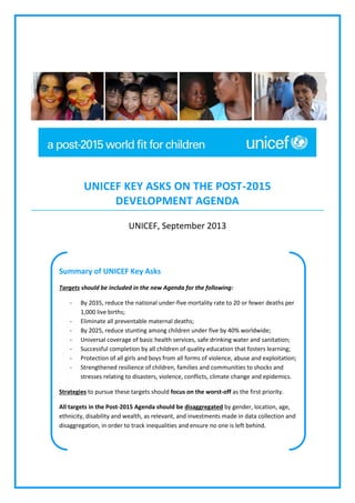 UNICEF KEY ASKS ON THE POST-2015
DEVELOPMENT AGENDA
UNICEF, September 2013

Summary of UNICEF Key Asks
Targets should be included in the new Agenda for the following:
-

By 2035, reduce the national under-five mortality rate to 20 or fewer deaths per
1,000 live births;
Eliminate all preventable maternal deaths;
By 2025, reduce stunting among children under five by 40% worldwide;
Universal coverage of basic health services, safe drinking water and sanitation;
Successful completion by all children of quality education that fosters learning;
Protection of all girls and boys from all forms of violence, abuse and exploitation;
Strengthened resilience of children, families and communities to shocks and
stresses relating to disasters, violence, conflicts, climate change and epidemics.

Strategies to pursue these targets should focus on the worst-off as the first priority.
All targets in the Post-2015 Agenda should be disaggregated by gender, location, age,
ethnicity, disability and wealth, as relevant, and investments made in data collection and
disaggregation, in order to track inequalities and ensure no one is left behind.

 