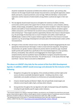 UNICEF Key Asks on the Post-2015 Development Agenda

should be included for the protection of children from all forms of violence - girls and boys alike.
Indicators for this target should include already-measured metrics covering birth registration, violent
deaths and injuries, corporal punishment, early marriage, FGM and child labour. Universal birth
registration and the reduction of violent deaths among children could also be targets in their own
right.
7. The new Agenda should include measures to strengthen the resilience of children, families,
communities and the systems that support them to shocks and stresses, such as disasters, violence,
conflicts, climate change, and epidemics. Specific targets should be included to “reduce the impacts of
disasters and conflict on human development outcomes”, “eliminate all forms of violence against
children and women’, and “eliminate the recruitment and use of children by armed forces and nonstate armed groups”. These targets would be supported by indicators that measure reduced impacts
(e.g. the percentage of school days lost as a result of disasters and conflict; violent deaths per
100,000 people; incidence of the six grave violations against children4) or that measure increased
capacities (e.g. the percentage of development and sector plans informed by disaster and/or conflict
risk assessments).
8. All targets in these and other relevant areas in the new Agenda should be disaggregated by the most
appropriate characteristics for that target, in order to reveal and track inequalities. Among these
characteristics are: gender; location (urban/rural; province-district-sub-district); age; household
wealth quintile (with possible focus specifically on the most disadvantaged one or two quintiles);
ethnicity; and disability. Data collection and disaggregation for these targets should be
complemented by extensive qualitative inputs and feedback on progress and performance from
deprived groups and communities themselves. This will help ensure – in the words of the SG’s High
Level Panel – that we “leave no one [and no child] behind”.

The above are UNICEF’s Key Asks for the content of the Post-2015 Development
Agenda. In addition, UNICEF would encourage and advocate for the inclusion of the
following:
i)

Recognition, throughout the new Agenda, of the centrality of children and their rights to the
success of a future sustainable development agenda – including as key drivers, major
stakeholders and valuable contributors to all dimensions of sustainable development5;

ii)

A Goal on Gender Equality and Women’s Rights, that will specifically include targets and
indicators concerning the rights of girls, and boys where relevant;

iii)

Strong attention throughout the new Agenda to the rights of all people living with disabilities,
including through disability-specific targets and/or indicators;

4

The six grave violations are: Killing or maiming of children; recruitment or use of children by armed forces and armed
groups; sexual violence against children; attacks against schools or hospitals; denial of humanitarian access for children;
abduction of children (reference, UN Security Council Resolutions SCRs 1612, 1998, and 1882).
5
See detailed discussion of this point in “Sustainable Development Starts with Safe, Healthy and Well-Educated
Children, UNICEF HQ, May 2013; http://www.unicef.org/post2015/files/SD_children_FINAL.pdf

Page |3

 