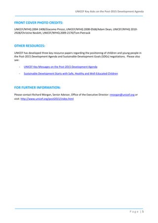 UNICEF Key Asks on the Post-2015 Development Agenda

FRONT COVER PHOTO CREDITS:
UNICEF/NYHQ 2004-1408/Giacomo Pirozzi, UNICEF/NYHQ 2008-0568/Adam Dean, UNICEF/NYHQ 20102928/Christine Nesbitt, UNICEF/NYHQ 2009-2170/Tom Pietrasik

OTHER RESOURCES:
UNICEF has developed three key resource papers regarding the positioning of children and young people in
the Post-2015 Development Agenda and Sustainable Development Goals (SDGs) negotiations. Please also
see:
-

UNICEF Key Messages on the Post-2015 Development Agenda

-

Sustainable Development Starts with Safe, Healthy and Well-Educated Children

FOR FURTHER INFORMATION:
Please contact Richard Morgan, Senior Advisor, Office of the Executive Director: rmorgan@unicef.org or
visit: http://www.unicef.org/post2015/index.html

Page |5

 