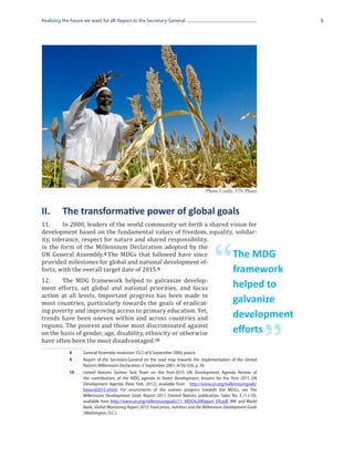 Realizing the future we want for all: Report to the Secretary-General                                                      5




                                                                                       Photo Credit: UN Photo



II.	 The transformative power of global goals
11.	     In 2000, leaders of the world community set forth a shared vision for
development based on the fundamental values of freedom, equality, solidar-
ity, tolerance, respect for nature and shared responsibility,
in the form of the Millennium Declaration adopted by the
UN General Assembly. 8 The MDGs that followed have since
provided milestones for global and national development ef-
forts, with the overall target date of 2015.9
12.	    The MDG framework helped to galvanize develop-
                                                                                            “         The MDG
                                                                                                      framework
ment efforts, set global and national priorities, and focus                                           helped to
action at all levels. Important progress has been made in
most countries, particularly towards the goals of eradicat-                                           galvanize
ing poverty and improving access to primary education. Yet,
trends have been uneven within and across countries and                                               development
regions. The poorest and those most discriminated against
on the basis of gender, age, disability, ethnicity or otherwise
have often been the most disadvantaged.10
             8	
             9	
                    General Assembly resolution 55/2 of 8 September 2000, para.6.
                                                                                                      efforts

                    Report of the Secretary-General on the road map towards the implementation of the United
                    Nations Millennium Declaration, 6 September 2001, A/56/326, p. 56.
                                                                                                                       ”
             10	    United Nations System Task Team on the Post-2015 UN Development Agenda Review of
                    the contributions of the MDG agenda to foster development: lessons for the Post 2015 UN
                    Development Agenda (New York, 2012), available from http://www.un.org/millenniumgoals/
                    beyond2015.shtml. For assessments of the uneven progress towards the MDGs, see The
                    Millennium Development Goals Report 2011 (United Nations publication, Sales No. E.11.I.10),
                    available from http://www.un.org/millenniumgoals/11_MDG%20Report_EN.pdf. IMF and World
                    Bank, Global Monitoring Report 2012: Food prices, nutrition and the Millennium Development Goals
                    (Washington, D.C.).
 