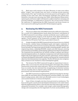 6   UN System Task Team on the Post-2015 UN Development Agenda




    13.	    Much more work remains to be done. Moreover, in some areas where
    global “targets” have already been met (such as halving extreme poverty),
    achievement of the “goal” (eradication of extreme poverty and hunger) is still
    pending. At the same time, other development challenges have gained more
    attention or become more pressing since 2000. Achieving basic human devel-
    opment goals and human rights will depend on addressing these emerging and
    pressing challenges, as elaborated in section III. The current section reviews
    the experience in implementing the MDG framework and draws lessons on
    how to proceed in defining the post-2015 UN development agenda.


    a.	     Reviewing the MDG framework
    14.	    The precise added value of the MDG framework is difficult to determine.
    Yet, a review of its implementation clearly shows the historic contribution of
    the MDG framework in providing a common worldwide cause to address pov-
    erty and putting human progress at the forefront of the global development
    agenda. A brief summary of the framework’s strengths and weaknesses, as
    assessed by the UN System Task Team, is provided in Annex II.
    15.	    A major strength of the MDG framework derives from its focus on a limited
    set of concrete, common human development goals and targets: eradication of
    poverty and hunger, universal access to primary education, reducing child and ma-
    ternal mortality and improving maternal health, promoting gender equality and
    empowering women, combating HIV/AIDS, malaria and other diseases, ensuring
    environmental sustainability and developing a global partnership for development.
    The framework has provided focus for priority setting in national and interna-
    tional development policies. Its simplicity, transparency and multi-dimensionality
    helped rally broad support for the goals and their achievement, and the emphasis
    on human development shifted policy attention well beyond the economic growth
    objectives that dominated previous agendas. The Rio+20 Outcome also recognizes
    these as features to be retained in a future development agenda.
    16.	   The format of the MDG framework brought an inspirational vision to-
    gether with a set of concrete and time-bound goals and targets that could be
    monitored by statistically robust indicators. This has not only helped keep the
    focus on results, but also motivated the strengthening of statistical systems
    and use of quality data to improve policy design and monitoring by national
    governments and international organizations.
    17.	    The MDG framework strengthened the global partnership for develop-
    ment (MDG-8) and linked official development assistance (ODA), a fair multi-
    lateral trading system, debt relief and affordable access to new technologies
    and essential medicines to human development.
    18.	   Some of these strengths also have been perceived as weaknesses. The
    focus on few goals caused certain development dimensions to be undervalued.
    With the implementation efforts, it has become clear that some targets were not
    adequately formulated. For example, some targets undervalued demographic
    change and consequently also the magnitude of certain social problems, such
 