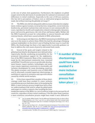 Realizing the future we want for all: Report to the Secretary-General                                                      7




as the size of urban slum populations. Furthermore, the emphasis on global
targets went to the detriment of consideration for national circumstances and
differences in initial conditions. Especially in the case of African countries,
this has led to perceptions of failure even as substantial progress had been
made, but without meeting the globally set target.11
19.	    The MDGs also did not adequately address issues of productive employ-
ment, violence against women, social protection, inequalities, social exclusion,
biodiversity, persistent malnutrition and increase in non-communicable dis-
eases, reproductive health and complexities related to demographic dynamics,
peace and security, governance, the rule of law and human rights. Neither did
the MDG framework account for vulnerability to natural hazards and other
external shocks, which have caused setbacks in MDG achievement.
20.	    In focusing on end objectives, the MDG framework provided little guid-
ance as to the means to achieve them. While this had the advantage of keeping
national stakeholders in the driver’s seat of finding the best ways to reach the
MDGs, the disadvantage has been a lost opportunity to provide guidance on
how to address the root causes of poverty and unmet basic needs.
21.	    Several of the goals and targets related to the
global partnership for development were defined rather
imprecisely, thereby weakening accountability for the
promised international support for the implementa-
tion of the MDG framework. Many of the commitments
made by the international community have remained
unfulfilled.12 Insufficient access to predictable develop-
                                                                                     “         A number of these
                                                                                               shortcomings
ment finance, export markets, technologies and medi-
                                                                                               could have been
cines remain important constraints to sustainable and
inclusive development for many developing countries.
                                                                                               avoided if a
The global economic and financial crisis of 2008-2009
and its aftermath revealed important shortcomings in
                                                                                               more inclusive
multilateral capacity to minimize and cope with shocks
caused by volatile world markets.
                                                                                               consultation
22.	   Critics have argued that a number of these short-                                       process had
comings could have been avoided if a more inclusive
consultation process had taken place in formulating the

                                                                                                                       ”
                                                                                               taken place
MDGs. A more inclusive process might have led to a bet-
ter understanding of the need to adapt the global goals
and targets to country contexts, thus avoiding the unin-
tended perception of the MDGs as a set of uniform targets to be pursued by all
countries, regardless of their initial conditions.13 On the other hand, however,
a more extensive consultation process might have made it more difficult to
             11	    See, for example, William Easterly, “How the Millennium Development Goals are unfair to Africa”,
                    World Development, vol. 37, No. 1, pp. 26–35, as well as Ashwani Saith, “From universal values
                    to Millennium Development Goals: lost in translation”, Development and Change, vol. 37, No. 6,
                    pp. 1167–1199.
             12	    MDG Gap Task Force Report 2011—The Global Partnership for Development: Time to Deliver (United
                    Nations publication, Sales No. E.11.I.11). available from http://www.un.org/en/development/
                    desa/policy/mdg_gap/mdg_gap2011/mdg8report2011_engw.pdf.
             13	    Jan Vandemoortele, “The MDGs: ‘M’ for misunderstood?”, WIDER Angle, No. 1 (June), pp. 6-7.
 
