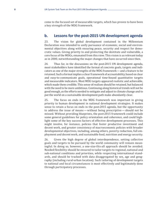 8   UN System Task Team on the Post-2015 UN Development Agenda




    come to the focused set of measurable targets, which has proven to have been
    a key strength of the MDG framework.


    b.	     Lessons for the post-2015 UN development agenda
    23.	    The vision for global development contained in the Millennium
    Declaration was intended to unify pursuance of economic, social and environ-
    mental objectives along with ensuring peace, security and respect for demo-
    cratic values. Giving priority to and protecting the destitute and vulnerable, a
    core focus of the MDGs, emanated from this view. This vision is as relevant today
    as in 2000, notwithstanding the major changes that have occurred since then.
    24.	    Thus far, in the discussions on the post-2015 UN development agenda,
    most stakeholders have identified the format of concrete goals, targets and indi-
    cators as one of the major strengths of the MDG framework — and a feature to be
    retained. Such a format implies a clear framework of accountability, based on clear
    and easy-to-communicate goals, operational time-bound quantitative targets
    and measurable indicators. Most MDG targets appeared realistic and achievable,
    which made them credible. This sense of realism should be retained, but balanced
    with the need to be more ambitious. Continuing along historical trends will not be
    good enough, as the efforts needed to mitigate and adjust to climate change and to
    put the world on a sustainable development path make abundantly clear.
    25.	    The focus on ends in the MDG framework was important in giving
    priority to human development in national development strategies. It makes
    sense to retain a focus on ends in the post-2015 agenda, but the opportunity
    to address the issue of means  without being prescriptive  should not be
                                    —                            — 
    missed. Without providing blueprints, the post-2015 framework could include
    some general guidelines for policy orientation and coherence, and could high-
    light some of the key success factors of effective development processes. This
    might involve, for instance, policies that foster productive investment and
    decent work, and greater consistency of macroeconomic policies with broader
    developmental objectives, including, among others, poverty reduction, full em-
    ployment and decent work, and sustainable food, nutrition and energy security.
    26.	    Given the high degree of global interdependence, setting collective
    goals and targets to be pursued by the world community will remain mean-
    ingful. In doing so, however, a one-size-fits-all approach should be avoided.
    Needed flexibility should be ensured to tailor targets to regional, national and
    sub-national conditions and priorities, while respecting international stand-
    ards, and should be tracked with data disaggregated by sex, age and geog-
    raphy (including rural-urban location). Such tailoring of development targets
    to national and local circumstances is most effectively and legitimately done
    through participatory processes.
 