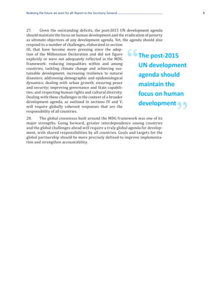 Realizing the future we want for all: Report to the Secretary-General                        9




27.	     Given the outstanding deficits, the post-2015 UN development agenda
should maintain the focus on human development and the eradication of poverty
as ultimate objectives of any development agenda. Yet, the agenda should also
respond to a number of challenges, elaborated in section
III, that have become more pressing since the adop-
tion of the Millennium Declaration and did not figure
explicitly or were not adequately reflected in the MDG
framework: reducing inequalities within and among
countries; tackling climate change and achieving sus-
tainable development; increasing resilience to natural
                                                                        “   The post-2015
                                                                            UN development
disasters; addressing demographic and epidemiological
                                                                            agenda should
dynamics; dealing with urban growth; ensuring peace
and security; improving governance and State capabili-
                                                                            maintain the
ties; and respecting human rights and cultural diversity.
Dealing with these challenges in the context of a broader
                                                                            focus on human
development agenda, as outlined in sections IV and V,
will require globally coherent responses that are the

                                                                                      ”
                                                                            development
responsibility of all countries.
28.	    The global consensus built around the MDG framework was one of its
major strengths. Going forward, greater interdependence among countries
and the global challenges ahead will require a truly global agenda for develop-
ment, with shared responsibilities by all countries. Goals and targets for the
global partnership should be more precisely defined to improve implementa-
tion and strengthen accountability.
 