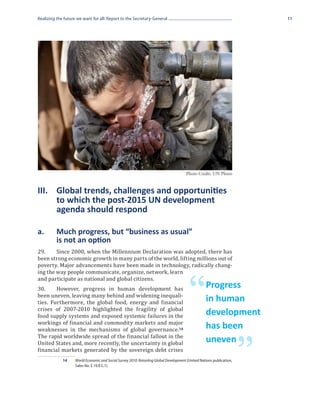 Realizing the future we want for all: Report to the Secretary-General                                                      11




                                                                                       Photo Credit: UN Photo


III.	 Global trends, challenges and opportunities
	     to which the post-2015 UN development
	     agenda should respond

a.	       Much progress, but “business as usual”
	         is not an option
29.	    Since 2000, when the Millennium Declaration was adopted, there has
been strong economic growth in many parts of the world, lifting millions out of
poverty. Major advancements have been made in technology, radically chang-
ing the way people communicate, organize, network, learn
and participate as national and global citizens.
30.	    However, progress in human development has
been uneven, leaving many behind and widening inequali-
ties. Furthermore, the global food, energy and financial
crises of 2007-2010 highlighted the fragility of global
                                                                                         “         Progress
                                                                                                   in human
food supply systems and exposed systemic failures in the                                           development
workings of financial and commodity markets and major
weaknesses in the mechanisms of global governance.14                                               has been
The rapid worldwide spread of the financial fallout in the
United States and, more recently, the uncertainty in global

                                                                                                                       ”
                                                                                                   uneven
financial markets generated by the sovereign debt crises
             14	    World Economic and Social Survey 2010: Retooling Global Development (United Nations publication,
                    Sales No. E.10.II.C.1).
 