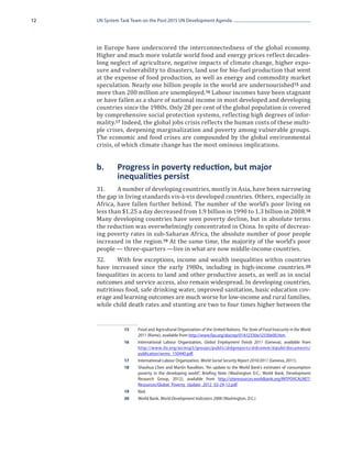 12   UN System Task Team on the Post-2015 UN Development Agenda




     in Europe have underscored the interconnectedness of the global economy.
     Higher and much more volatile world food and energy prices reflect decades-
     long neglect of agriculture, negative impacts of climate change, higher expo-
     sure and vulnerability to disasters, land use for bio-fuel production that went
     at the expense of food production, as well as energy and commodity market
     speculation. Nearly one billion people in the world are undernourished15 and
     more than 200 million are unemployed.16 Labour incomes have been stagnant
     or have fallen as a share of national income in most developed and developing
     countries since the 1980s. Only 28 per cent of the global population is covered
     by comprehensive social protection systems, reflecting high degrees of infor-
     mality.17 Indeed, the global jobs crisis reflects the human costs of these multi-
     ple crises, deepening marginalization and poverty among vulnerable groups.
     The economic and food crises are compounded by the global environmental
     crisis, of which climate change has the most ominous implications.


     b.	     Progress in poverty reduction, but major 	
     	       inequalities persist
     31.	    A number of developing countries, mostly in Asia, have been narrowing
     the gap in living standards vis-à-vis developed countries. Others, especially in
     Africa, have fallen further behind. The number of the world’s poor living on
     less than $1.25 a day decreased from 1.9 billion in 1990 to 1.3 billion in 2008.18
     Many developing countries have seen poverty decline, but in absolute terms
     the reduction was overwhelmingly concentrated in China. In spite of decreas-
     ing poverty rates in sub-Saharan Africa, the absolute number of poor people
     increased in the region.19 At the same time, the majority of the world’s poor
     people — three-quarters —live in what are now middle-income countries.
     32.	    With few exceptions, income and wealth inequalities within countries
     have increased since the early 1980s, including in high-income countries. 20
     Inequalities in access to land and other productive assets, as well as in social
     outcomes and service access, also remain widespread. In developing countries,
     nutritious food, safe drinking water, improved sanitation, basic education cov-
     erage and learning outcomes are much worse for low-income and rural families,
     while child death rates and stunting are two to four times higher between the


                15	 Food and Agricultural Organization of the United Nations, The State of Food Insecurity in the World
                    2011 (Rome), available from http://www.fao.org/docrep/014/i2330e/i2330e00.htm.
                16	 International Labour Organization, Global Employment Trends 2011 (Geneva), available from 
                    http://www.ilo.org/wcmsp5/groups/public/@dgreports/@dcomm/@publ/documents/
                    publication/wcms_150440.pdf.
                17	 International Labour Organization, World Social Security Report 2010/2011 (Geneva, 2011).
                18	 Shaohua Chen and Martin Ravallion, “An update to the World Bank’s estimates of consumption
                    poverty in the developing world”, Briefing Note (Washington D.C.: World Bank, Development
                    Research Group, 2012), available from http://siteresources.worldbank.org/INTPOVCALNET/
                    Resources/Global_Poverty_Update_2012_02-29-12.pdf.
                19	Ibid.
                20	 World Bank, World Development Indicators 2008 (Washington, D.C.)
 