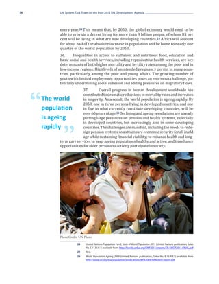 14             UN System Task Team on the Post-2015 UN Development Agenda




               every year. 24 This means that, by 2050, the global economy would need to be
               able to provide a decent living for more than 9 billion people, of whom 85 per
               cent will be living in what are now developing countries. 25 Africa will account
               for about half of the absolute increase in population and be home to nearly one
               quarter of the world population by 2050.
               36.	    Inequalities in access to sufficient and nutritious food, education and
               basic social and health services, including reproductive health services, are key
               determinants of both higher mortality and fertility rates among the poor and in
               low-income regions. High levels of unintended pregnancy persist in many coun-
               tries, particularly among the poor and young adults. The growing number of
               youth with limited employment opportunities poses an enormous challenge, po-
               tentially undermining social cohesion and adding pressures on migratory flows.
                             37.	      Overall progress in human development worldwide has
                             contributed to dramatic reductions in mortality rates and increases


     “   The world
         population
                             in longevity. As a result, the world population is ageing rapidly. By
                             2050, one in three persons living in developed countries, and one
                             in five in what currently constitute developing countries, will be
                             over 60 years of age.26 Declining and ageing populations are already
                             putting large pressures on pension and health systems, especially
                             in developed countries, but increasingly also in some developing
         is ageing
                             countries. The challenges are manifold, including the needs to rede-


                 ”           sign pension systems so as to ensure economic security for all in old
         rapidly
                             age while sustaining financial viability; to enhance health and long-
               term care services to keep ageing populations healthy and active; and to enhance
               opportunities for older persons to actively participate in society.




               Photo Credit: UN Photo

                          24	 United Nations Population Fund, State of World Population 2011 (United Nations publication, Sales
                              No. E.11.III.H.1) available from: http://foweb.unfpa.org/SWP2011/reports/EN-SWOP2011-FINAL.pdf
                          25	Ibid.
                          26	 World Population Ageing 2009 (United Nations publication, Sales No. E.10.XIII.5) available from
                              http://www.un.org/esa/population/publications/WPA2009/WPA2009-report.pdf.
 