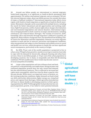 Realizing the future we want for all: Report to the Secretary-General                                                             15




38.	     Around one billion people are international or internal migrants;
South-South migration is as significant as South-to-North movements With
approximately 214 million international migrants and an estimated 740 mil-
lion internal migrants today; about one billion persons live outside their place
of origin or habitual residence. 27 International migration today affects every
region, with South-to-South migration as significant as South-to-North move-
ments. Movements of people can be associated with multiple factors, including
the search for better educational and job opportunities and working condi-
tions, flight from poverty, conflict, human rights abuse, hunger, discrimination
and environmental degradation and natural disasters. International migra-
tion is bringing benefits to both countries of origin and destination, including
remittances and reduced labour shortages. The transfer of resources, skills,
knowledge, ideas and networks through migration is difficult to quantify, yet
significant. Many millions of migrants have also benefited from building a bet-
ter future for themselves and their dependants. However, too many migrants
continue to work and live in insecure, precarious and dangerous conditions,
often marginalized and subject to discrimination and without access to social
and health care services, while disruptions to family life can have significant
social consequences, particularly in the country of origin.
39.	    By 2050, 70 per cent of the world’s population is projected to live in
urban areas. 28 Rapid urban growth is mainly occurring in countries least able
to cope with the demand for decent jobs, adequate housing and urban basic
services. Close to one billion people, or 33 per cent of the urban population in
developing countries, live in slums, in inequitable and often life-threatening
conditions. 29 If left unaddressed, these trends may become sources
of social and political instability.
40.	    Larger urban populations will also influence food and land-
use patterns, with potentially vast implications. Rising incomes and
continued population growth have not only raised food demand,
but also altered dietary patterns. This is reflected in increased per
capita meat consumption, which has risen by about a quarter over
                                                                                                        “          Global
                                                                                                                   agricultural

the past decade. While meat is an important source of protein, un-
                                                                                                                   production
der existing production conditions, higher demand can lead to land
use shifts and further deforestation, higher energy use, rising food
                                                                                                                   will have
prices and regional food shortages. Global agricultural production
will have to almost double in developing countries to feed a grow-
                                                                                                                   to almost
ing population by 2050. 30 Although global food production has out-
paced population growth, it has failed to meet potential demand,
                                                                                                                          ”
                                                                                                                   double
             27	    United Nations Department of Economic and Social Affairs, Population Division, “Trends in
                    international migration stocks: migrants by age and sex, POP/DB/MIG/Stock/Rev.2010 (New
                    York, 2011); and United Nations Development Programme, Human Development Report 2009 –
                    Overcoming barriers: Human mobility and development (New York, 2009).
             28	    United Nations Department of Economic and Social Affairs, Populations Division, “World
                    Urbanization Prospects, the 2011 revision”, (New York, 2012), available from: http://esa.un.org/
                    unpd/wup/index.htm.
             29	    United Nations Human Settlements Programme (UN-Habitat), State of the World’s Cities 2010/2011:
                    Bridging the Urban Divide (Nairobi, 2008), available from http://www.unhabitat.org/pmss/
                    listItemDetails.aspx?publicationID=2917.
             30	    Food and Agriculture Organization of the United Nations, The State of Food Insecurity in the World
                    2011, op. cit.
 