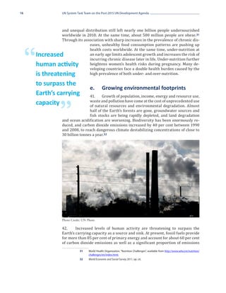 16                UN System Task Team on the Post-2015 UN Development Agenda




                  and unequal distribution still left nearly one billion people undernourished
                  worldwide in 2010. At the same time, about 500 million people are obese. 31
                  Through its association with sharp increases in the prevalence of chronic dis-
                                 eases, unhealthy food consumption patterns are pushing up
                                 health costs worldwide. At the same time, under-nutrition at


     “   Increased
         human activity
         is threatening
                                 an early age limits adolescent growth and increases the risk of
                                 incurring chronic disease later in life. Under-nutrition further
                                 heightens women’s health risks during pregnancy. Many de-
                                 veloping countries face a double health burden caused by the
                                 high prevalence of both under- and over-nutrition.

         to surpass the
                                    e.	       Growing environmental footprints
                                  41.	 Growth of population, income, energy and resource use,
         Earth’s carrying
                                  waste and pollution have come at the cost of unprecedented use
                                  of natural resources and environmental degradation. Almost

                 ”
         capacity
                                  half of the Earth’s forests are gone, groundwater sources and
                                  fish stocks are being rapidly depleted, and land degradation
                  and ocean acidification are worsening. Biodiversity has been enormously re-
                  duced, and carbon dioxide emissions increased by 40 per cent between 1990
                  and 2008, to reach dangerous climate destabilizing concentrations of close to
                  30 billion tonnes a year. 32




                  42.	    Increased levels of human activity are threatening to surpass the
                  Photo Credit: UN Photo


                  Earth’s carrying capacity as a source and sink. At present, fossil fuels provide
                  for more than 85 per cent of primary energy and account for about 60 per cent
                  of carbon dioxide emissions as well as a significant proportion of emissions
                             31	   World Health Organization, “Nutrition Challenges”, available from http://www.who.int/nutrition/
                                   challenges/en/index.html.
                             32	   World Economic and Social Survey 2011, op. cit.
 